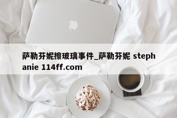 萨勒芬妮擦玻璃事件_萨勒芬妮 stephanie 114ff.com 