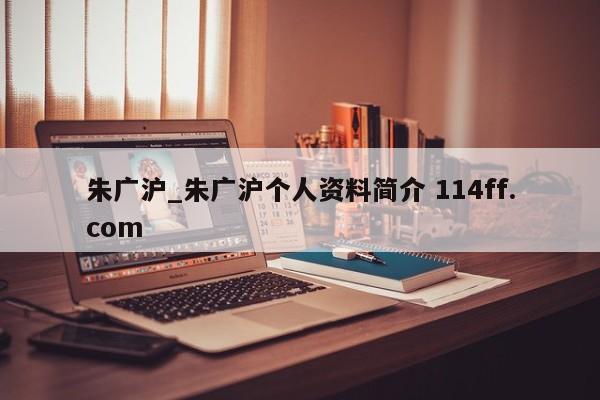 朱广沪_朱广沪个人资料简介 114ff.com 