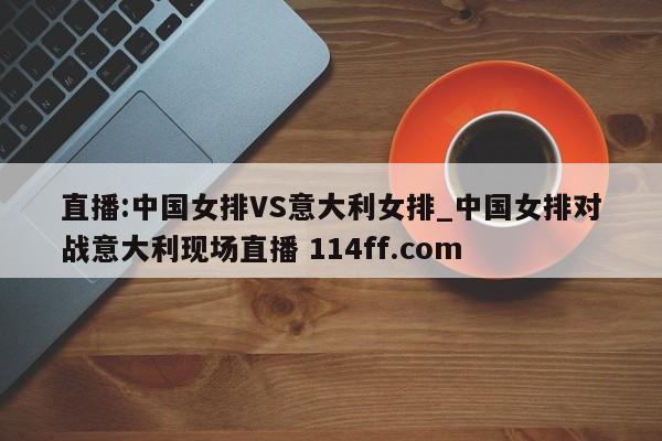 直播:中国女排VS意大利女排_中国女排对战意大利现场直播 114ff.com 