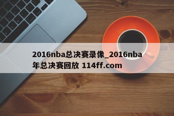 2016nba总决赛录像_2016nba年总决赛回放 114ff.com 