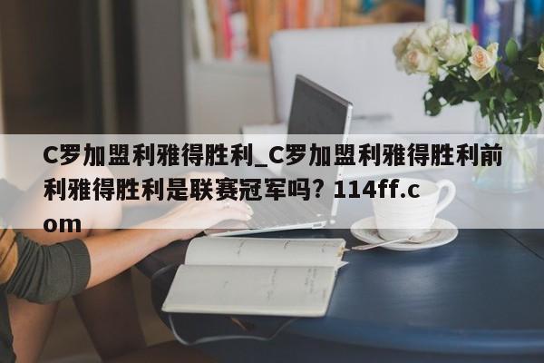 C罗加盟利雅得胜利_C罗加盟利雅得胜利前利雅得胜利是联赛冠军吗? 114ff.com 