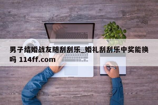 男子结婚战友随刮刮乐_婚礼刮刮乐中奖能换吗 114ff.com 
