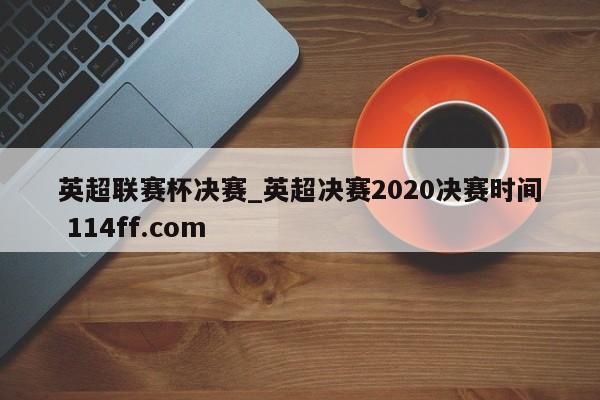 英超联赛杯决赛_英超决赛2020决赛时间 114ff.com 