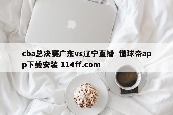 cba总决赛广东vs辽宁直播_懂球帝app下载安装 114ff.com 
