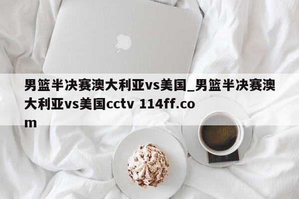 男篮半决赛澳大利亚vs美国_男篮半决赛澳大利亚vs美国cctv 114ff.com 