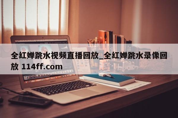 全红婵跳水视频直播回放_全红婵跳水录像回放 114ff.com 