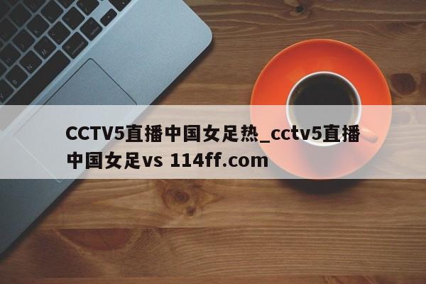 CCTV5直播中国女足热_cctv5直播中国女足vs 114ff.com 