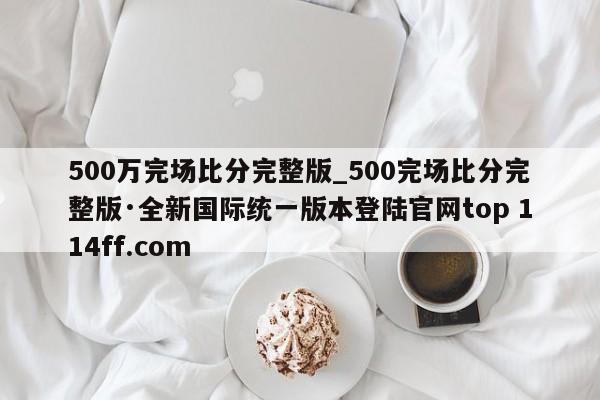 500万完场比分完整版_500完场比分完整版·全新国际统一版本登陆官网top 114ff.com 