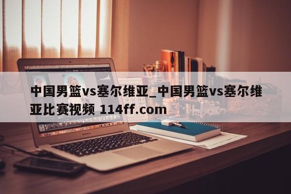 中国男篮vs塞尔维亚_中国男篮vs塞尔维亚比赛视频 114ff.com 
