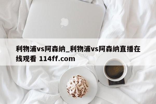 利物浦vs阿森纳_利物浦vs阿森纳直播在线观看 114ff.com 
