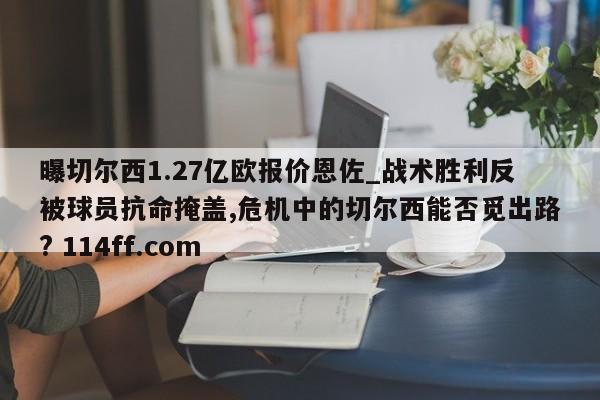 曝切尔西1.27亿欧报价恩佐_战术胜利反被球员抗命掩盖,危机中的切尔西能否觅出路? 114ff.com 