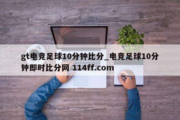 gt电竞足球10分钟比分_电竞足球10分钟即时比分网 114ff.com 