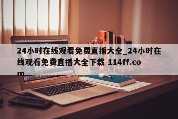 24小时在线观看免费直播大全_24小时在线观看免费直播大全下载 114ff.com 