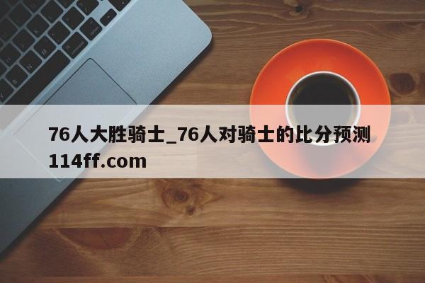 76人大胜骑士_76人对骑士的比分预测 114ff.com 