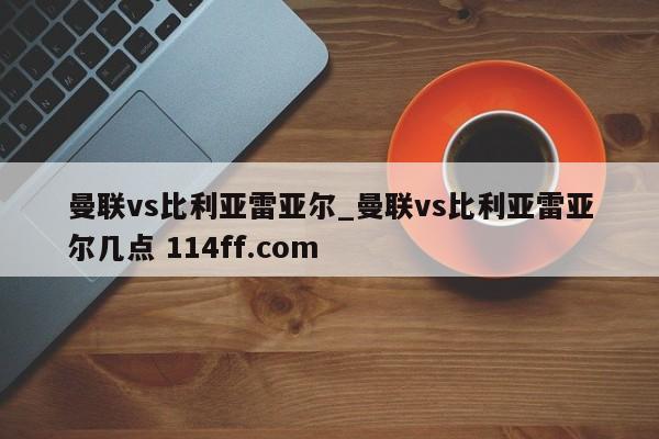 曼联vs比利亚雷亚尔_曼联vs比利亚雷亚尔几点 114ff.com 
