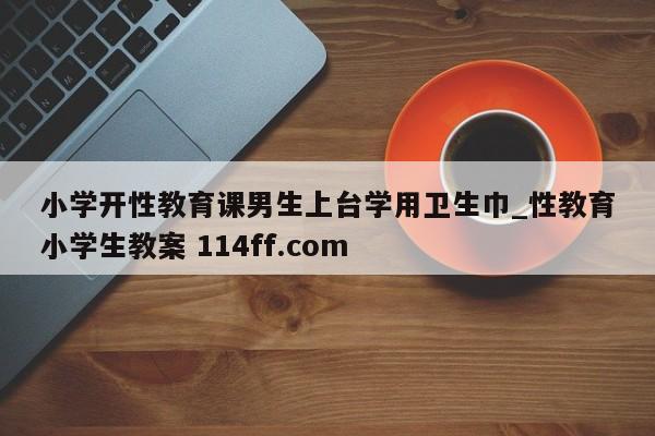 小学开性教育课男生上台学用卫生巾_性教育小学生教案 114ff.com 