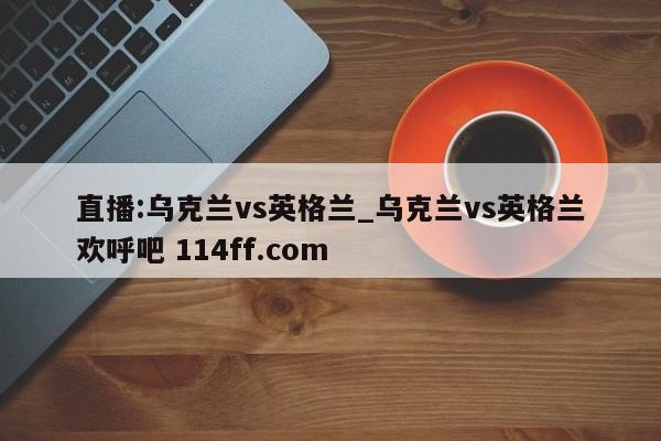 直播:乌克兰vs英格兰_乌克兰vs英格兰欢呼吧 114ff.com 