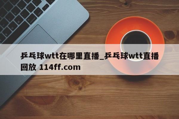 乒乓球wtt在哪里直播_乒乓球wtt直播回放 114ff.com 