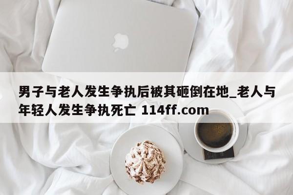 男子与老人发生争执后被其砸倒在地_老人与年轻人发生争执死亡 114ff.com 