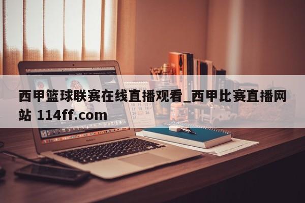 西甲篮球联赛在线直播观看_西甲比赛直播网站 114ff.com 