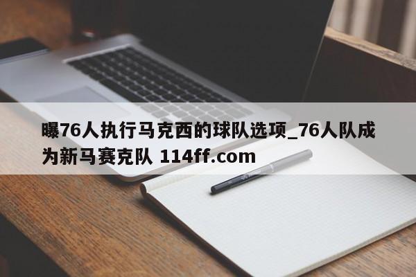 曝76人执行马克西的球队选项_76人队成为新马赛克队 114ff.com 